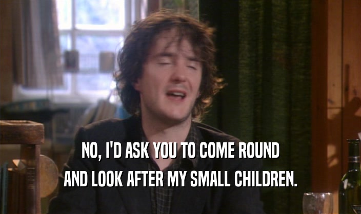 NO, I'D ASK YOU TO COME ROUND
 AND LOOK AFTER MY SMALL CHILDREN.
 