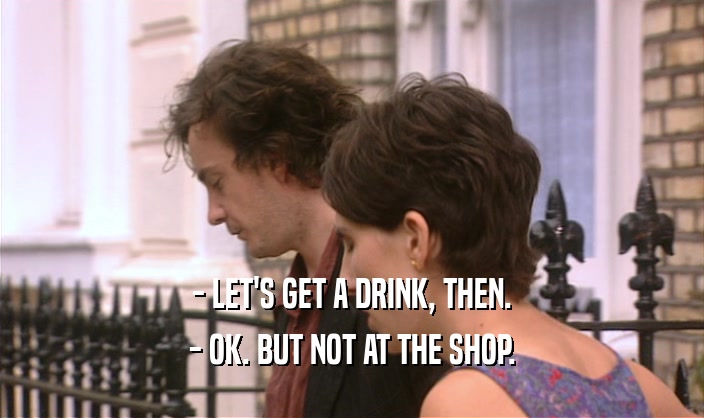 - LET'S GET A DRINK, THEN.
 - OK. BUT NOT AT THE SHOP.
 