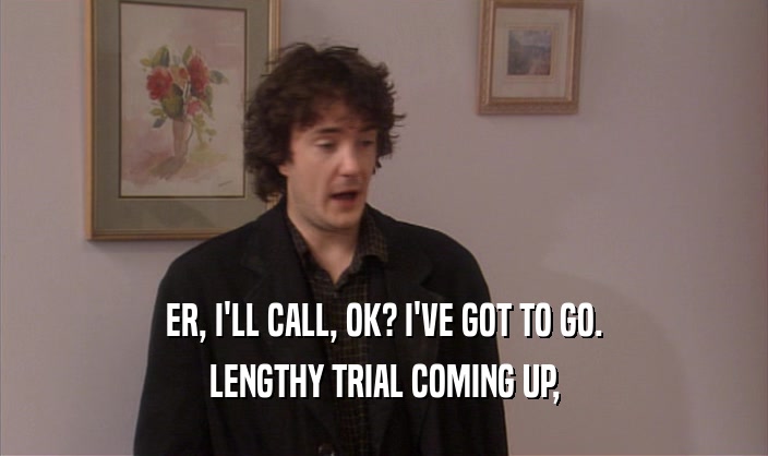 ER, I'LL CALL, OK? I'VE GOT TO GO. LENGTHY TRIAL COMING UP, 