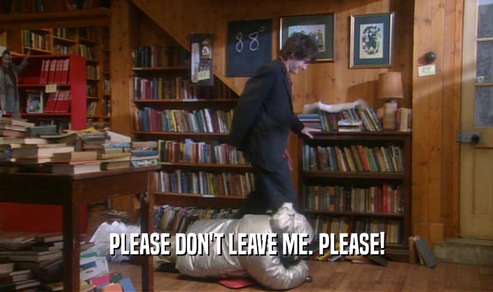 PLEASE DON'T LEAVE ME. PLEASE!  