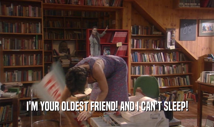 I'M YOUR OLDEST FRIEND! AND I CAN'T SLEEP!  