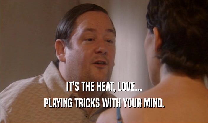 IT'S THE HEAT, LOVE...
 PLAYING TRICKS WITH YOUR MIND.
 