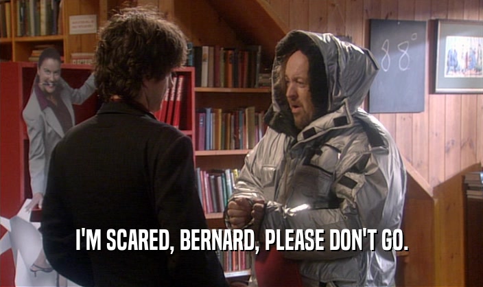 I'M SCARED, BERNARD, PLEASE DON'T GO.  