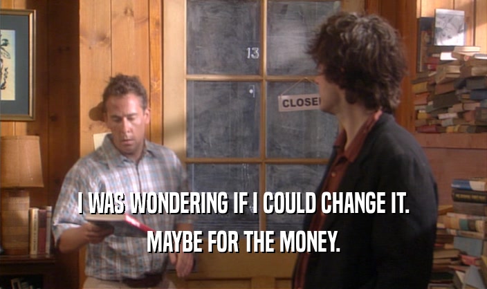 I WAS WONDERING IF I COULD CHANGE IT. MAYBE FOR THE MONEY. 