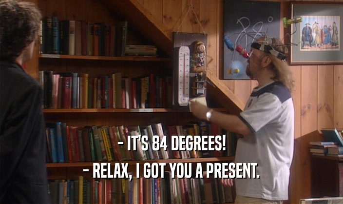 - IT'S 84 DEGREES! - RELAX, I GOT YOU A PRESENT. 