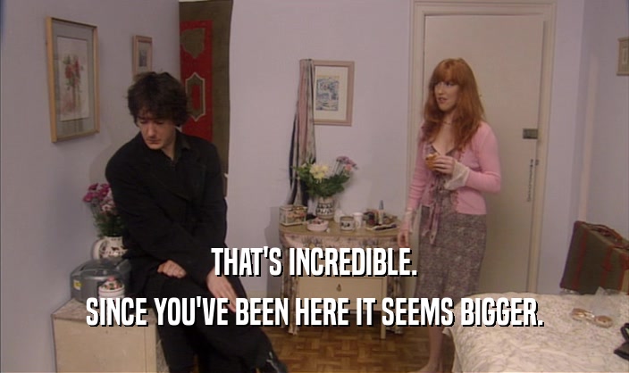 THAT'S INCREDIBLE. SINCE YOU'VE BEEN HERE IT SEEMS BIGGER. 