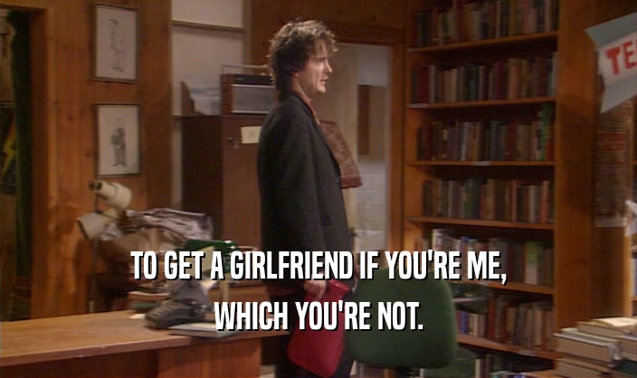 TO GET A GIRLFRIEND IF YOU'RE ME, WHICH YOU'RE NOT. 