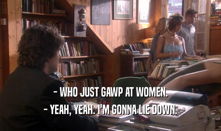 - WHO JUST GAWP AT WOMEN. - YEAH, YEAH. I'M GONNA LIE DOWN. 