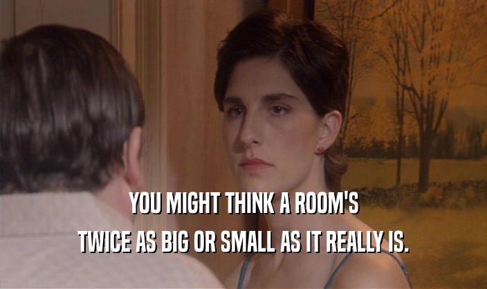 YOU MIGHT THINK A ROOM'S TWICE AS BIG OR SMALL AS IT REALLY IS. 