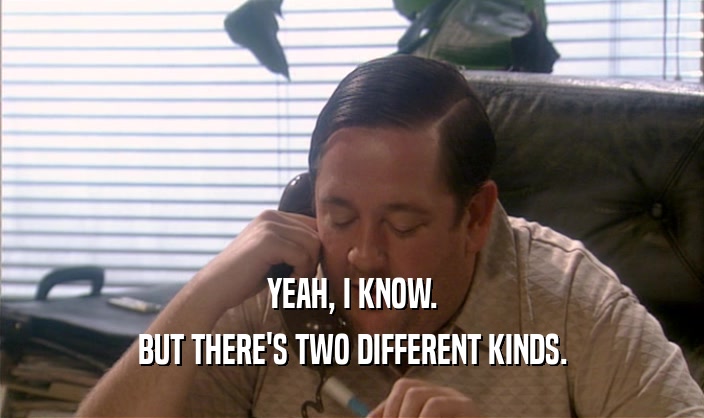 YEAH, I KNOW. BUT THERE'S TWO DIFFERENT KINDS. 
