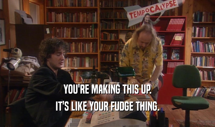 YOU'RE MAKING THIS UP. IT'S LIKE YOUR FUDGE THING. 