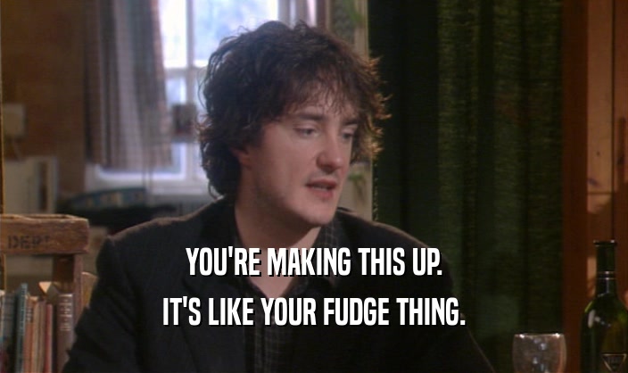 YOU'RE MAKING THIS UP. IT'S LIKE YOUR FUDGE THING. 