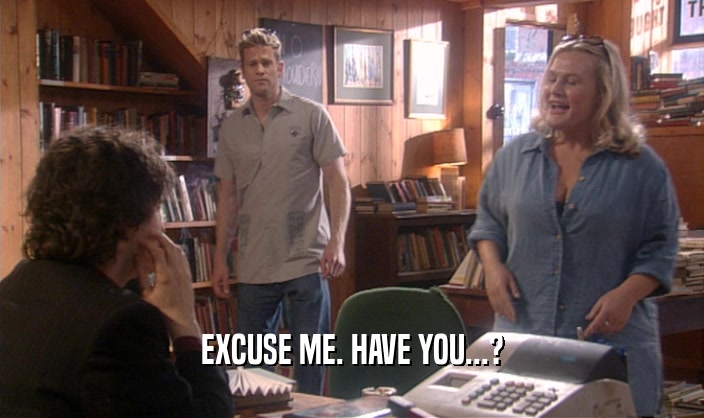 EXCUSE ME. HAVE YOU...?  