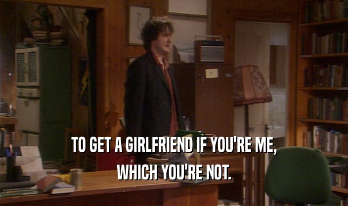 TO GET A GIRLFRIEND IF YOU'RE ME, WHICH YOU'RE NOT. 