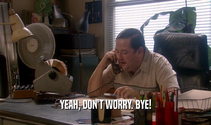 YEAH, DON'T WORRY. BYE!  
