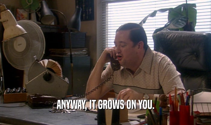 ANYWAY, IT GROWS ON YOU.  