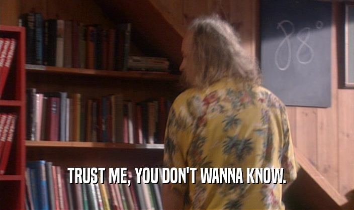 TRUST ME, YOU DON'T WANNA KNOW.  