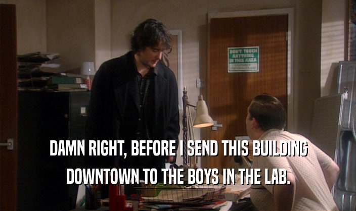 DAMN RIGHT, BEFORE I SEND THIS BUILDING
 DOWNTOWN TO THE BOYS IN THE LAB.
 