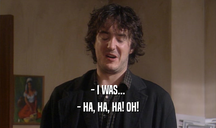 - I WAS... - HA, HA, HA! OH! 