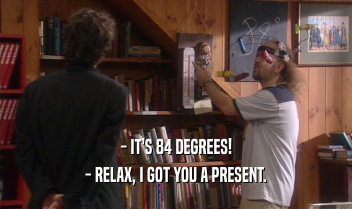 - IT'S 84 DEGREES! - RELAX, I GOT YOU A PRESENT. 