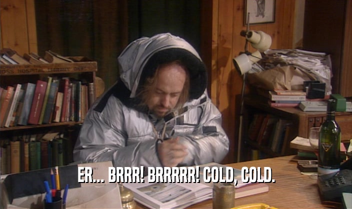 ER... BRRR! BRRRRR! COLD, COLD.  