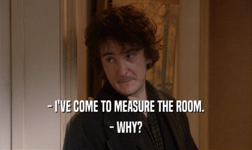 - I'VE COME TO MEASURE THE ROOM.
 - WHY?
 