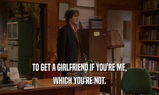 TO GET A GIRLFRIEND IF YOU'RE ME, WHICH YOU'RE NOT. 