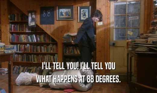 I'LL TELL YOU! I'LL TELL YOU WHAT HAPPENS AT 88 DEGREES. 