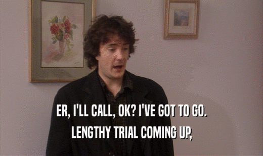 ER, I'LL CALL, OK? I'VE GOT TO GO. LENGTHY TRIAL COMING UP, 