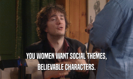 YOU WOMEN WANT SOCIAL THEMES, BELIEVABLE CHARACTERS. 
