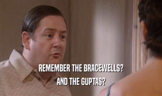 REMEMBER THE BRACEWELLS?
 AND THE GUPTAS?
 