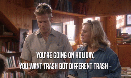 YOU'RE GOING ON HOLIDAY, YOU WANT TRASH BUT DIFFERENT TRASH - 