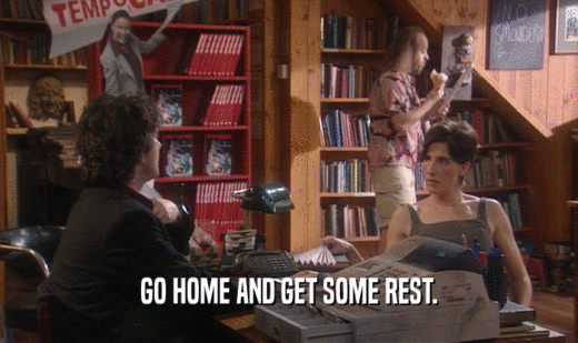 GO HOME AND GET SOME REST.  