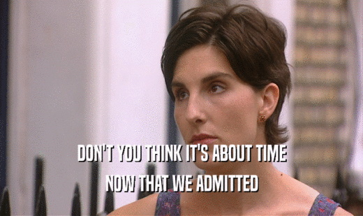 DON'T YOU THINK IT'S ABOUT TIME NOW THAT WE ADMITTED 