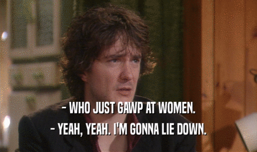 - WHO JUST GAWP AT WOMEN. - YEAH, YEAH. I'M GONNA LIE DOWN. 