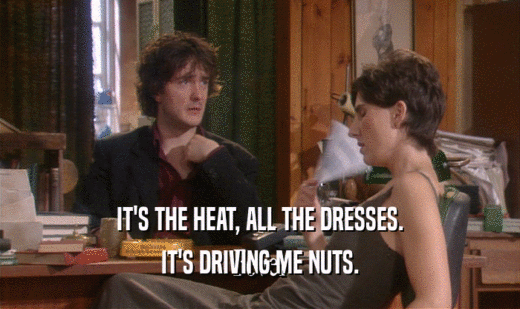 IT'S THE HEAT, ALL THE DRESSES.
 IT'S DRIVING ME NUTS.
 