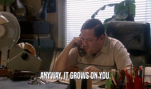 ANYWAY, IT GROWS ON YOU.  
