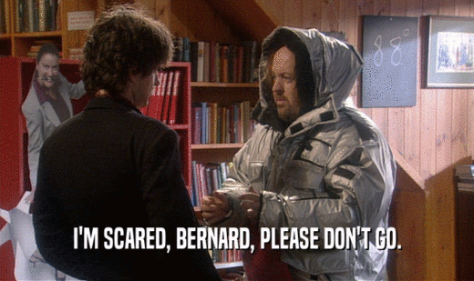 I'M SCARED, BERNARD, PLEASE DON'T GO.
  