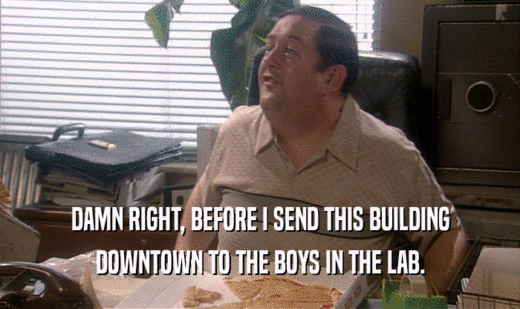 DAMN RIGHT, BEFORE I SEND THIS BUILDING
 DOWNTOWN TO THE BOYS IN THE LAB.
 