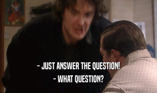 - JUST ANSWER THE QUESTION!
 - WHAT QUESTION?
 