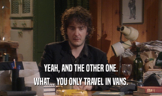 YEAH, AND THE OTHER ONE.
 WHAT... YOU ONLY TRAVEL IN VANS.
 