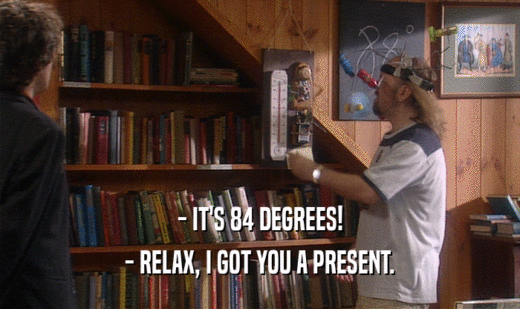 - IT'S 84 DEGREES! - RELAX, I GOT YOU A PRESENT. 