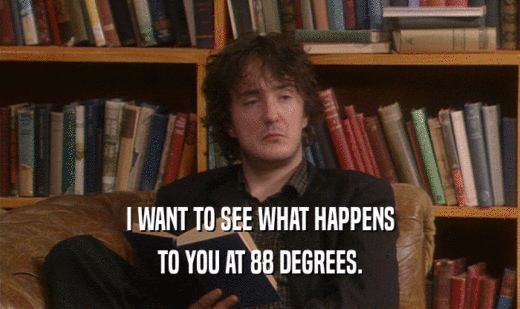 I WANT TO SEE WHAT HAPPENS TO YOU AT 88 DEGREES. 