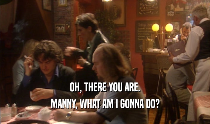 OH, THERE YOU ARE. MANNY, WHAT AM I GONNA DO? 
