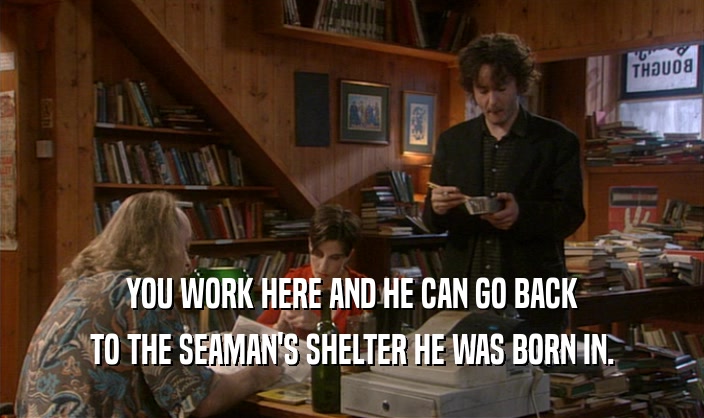 YOU WORK HERE AND HE CAN GO BACK TO THE SEAMAN'S SHELTER HE WAS BORN IN. 