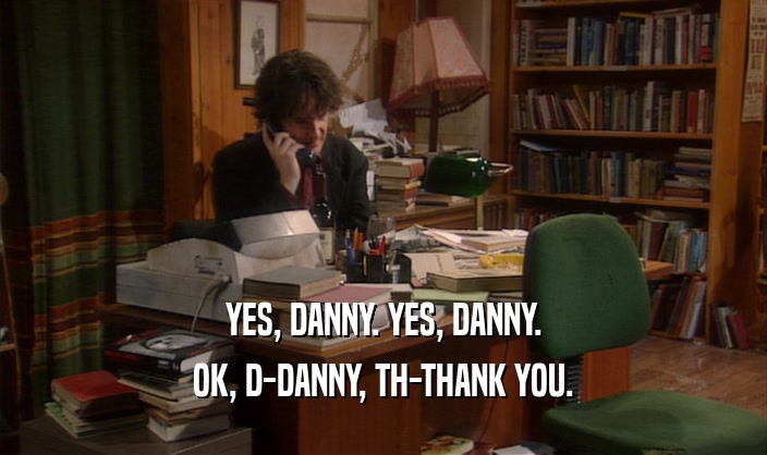 YES, DANNY. YES, DANNY. OK, D-DANNY, TH-THANK YOU. 