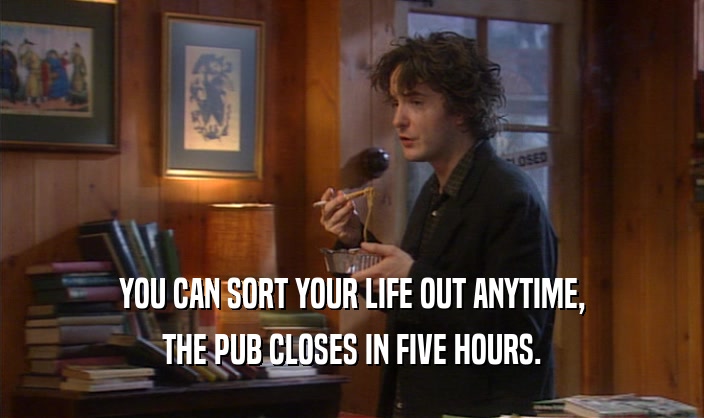 YOU CAN SORT YOUR LIFE OUT ANYTIME, THE PUB CLOSES IN FIVE HOURS. 