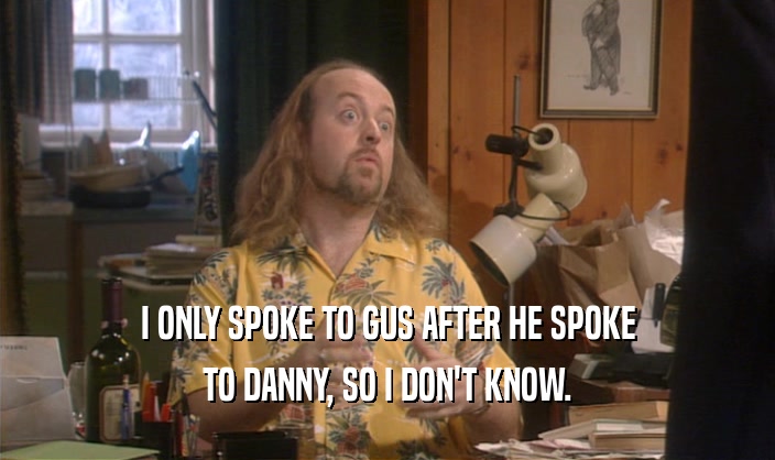 I ONLY SPOKE TO GUS AFTER HE SPOKE
 TO DANNY, SO I DON'T KNOW.
 