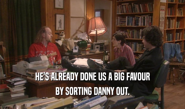 HE'S ALREADY DONE US A BIG FAVOUR BY SORTING DANNY OUT. 