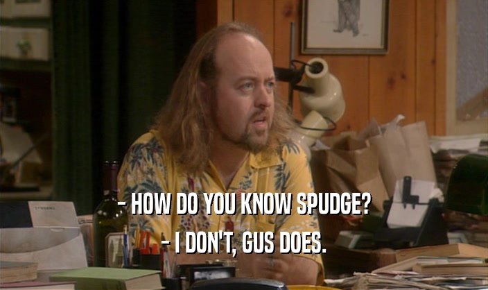 - HOW DO YOU KNOW SPUDGE? - I DON'T, GUS DOES. 